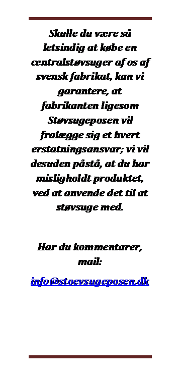 Dobbelt klammeparentes: Skulle du vre s letsindig at kbe en centralstvsuger af os af svensk fabrikat, kan vi garantere, at fabrikanten ligesom Stvsugeposen vil fralgge sig et hvert erstatningsansvar; vi vil desuden pst, at du har misligholdt produktet, ved at anvende det til at stvsuge med.

Har du kommentarer, mail:
info@stoevsugeposen.dk
