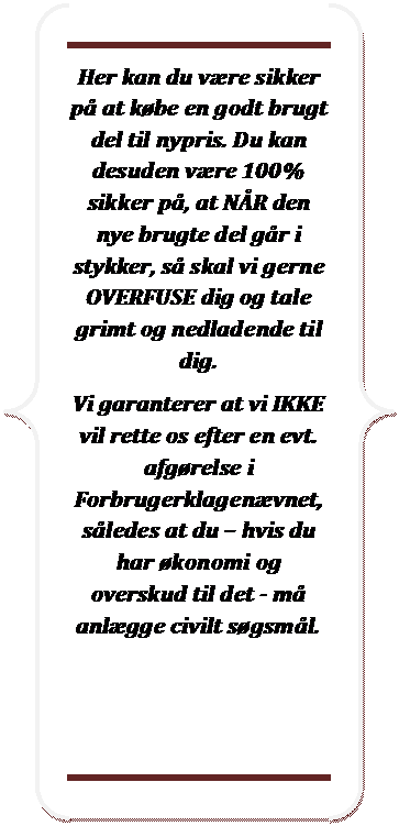 Dobbelt klammeparentes: Her kan du vre sikker p at kbe en godt brugt del til nypris. Du kan desuden vre 100% sikker p, at NR den nye brugte del gr i stykker, s skal vi gerne OVERFUSE dig og tale grimt og nedladende til dig.
Vi garanterer at vi IKKE vil rette os efter en evt. afgrelse i Forbrugerklagenvnet, sledes at du  hvis du har konomi og overskud til det - m anlgge civilt sgsml.

