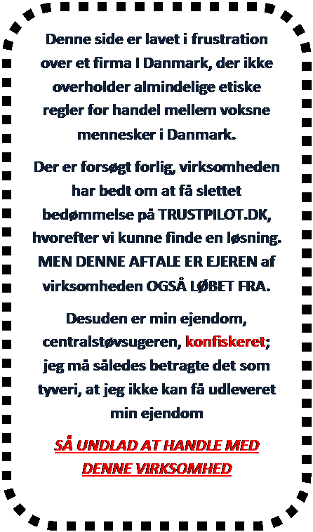 Afrundet rektangel: Denne side er lavet i frustration over et firma I Danmark, der ikke overholder almindelige etiske regler for handel mellem voksne mennesker i Danmark.
Der er forsgt forlig, virksomheden har bedt om at f slettet bedmmelse p TRUSTPILOT.DK, hvorefter vi kunne finde en lsning. MEN DENNE AFTALE ER EJEREN af virksomheden OGS LBET FRA.
Desuden er min ejendom, centralstvsugeren, konfiskeret; jeg m sledes betragte det som tyveri, at jeg ikke kan f udleveret min ejendom
S UNDLAD AT HANDLE MED DENNE VIRKSOMHED
